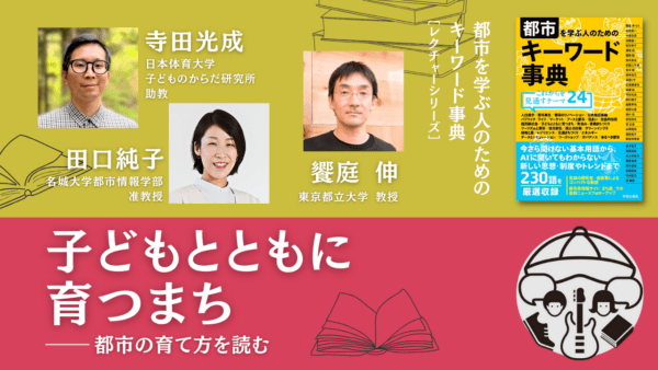 寺田光成×田口純子×饗庭伸「子どもとともに育つまち――都市の育て方を読む」｜『都市を学ぶ人のためのキーワード事典』レクチャーシリーズ Vol.7