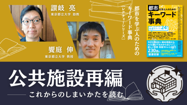 讃岐亮×饗庭伸「公共施設再編――これからのしまいかたを読む」｜『都市を学ぶ人のためのキーワード事典』レクチャーシリーズ Vol. 16