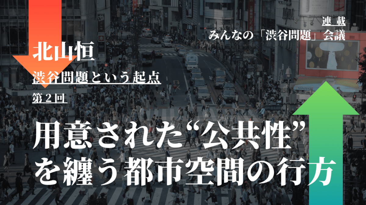 用意された“公共性”を纏う都市空間の行方 – 北山恒「渋谷問題という起点」（第2回）｜連載『「みんなの渋谷問題」会議』